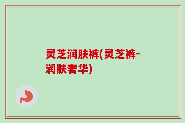 灵芝润肤裤(灵芝裤-润肤奢华)