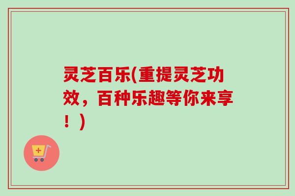 灵芝百乐(重提灵芝功效，百种乐趣等你来享！)