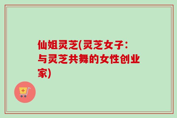 仙姐灵芝(灵芝女子：与灵芝共舞的女性创业家)
