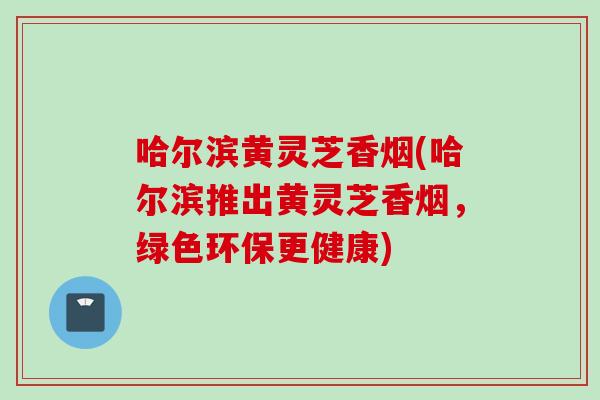 哈尔滨黄灵芝香烟(哈尔滨推出黄灵芝香烟，绿色环保更健康)