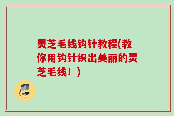 灵芝毛线钩针教程(教你用钩针织出美丽的灵芝毛线！)
