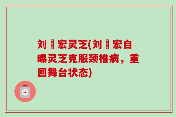刘畊宏灵芝(刘畊宏自曝灵芝克服颈椎病，重回舞台状态)