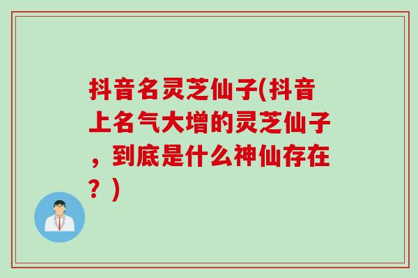 抖音名灵芝仙子(抖音上名气大增的灵芝仙子，到底是什么神仙存在？)