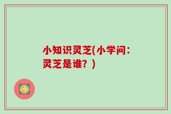 小知识灵芝(小学问:灵芝是谁?) 小知识灵芝(小学问:灵芝是谁?)
