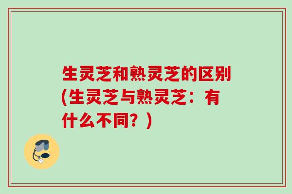 生灵芝和熟灵芝的区别(生灵芝与熟灵芝：有什么不同？)
