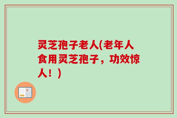 灵芝孢子老人(老年人食用灵芝孢子，功效惊人！)