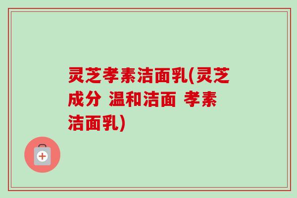 灵芝孝素洁面乳(灵芝成分 温和洁面 孝素洁面乳)