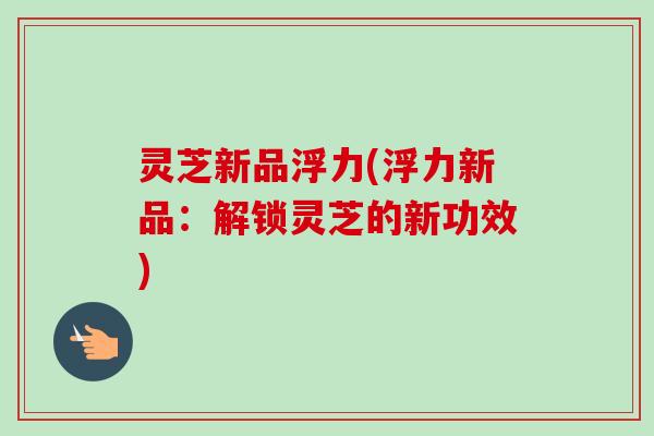灵芝新品浮力(浮力新品：解锁灵芝的新功效)