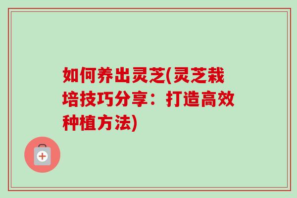 如何养出灵芝(灵芝栽培技巧分享：打造高效种植方法)