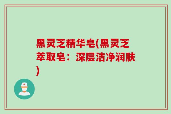 黑灵芝精华皂(黑灵芝萃取皂：深层洁净润肤)