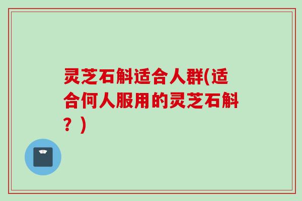 灵芝石斛适合人群(适合何人服用的灵芝石斛？)