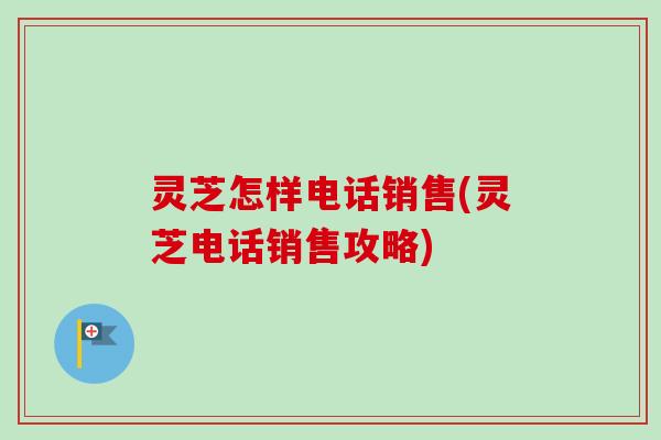 灵芝怎样电话销售(灵芝电话销售攻略)