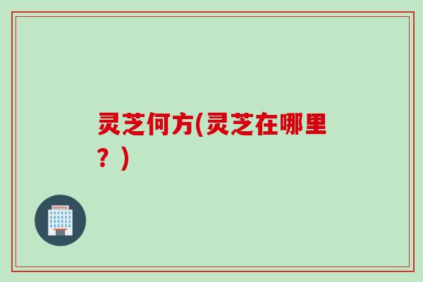 灵芝何方(灵芝在哪里？)