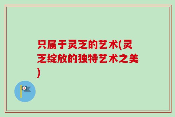 只属于灵芝的艺术(灵芝绽放的独特艺术之美)