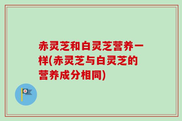 赤灵芝和白灵芝营养一样(赤灵芝与白灵芝的营养成分相同)