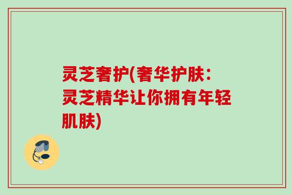 灵芝奢护(奢华护肤：灵芝精华让你拥有年轻肌肤)