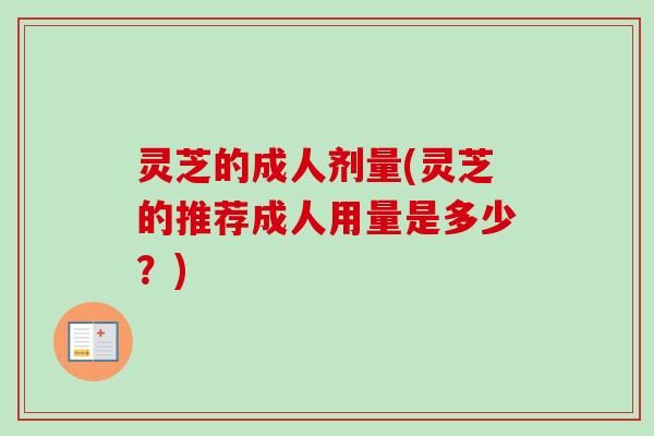 灵芝的成人剂量(灵芝的推荐成人用量是多少？)