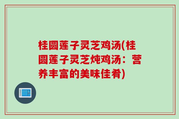 桂圆莲子灵芝鸡汤(桂圆莲子灵芝炖鸡汤：营养丰富的美味佳肴)