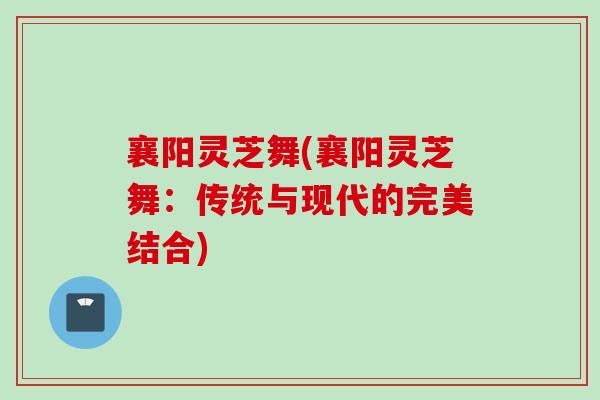 襄阳灵芝舞(襄阳灵芝舞:传统与现代的完美结合) 襄阳灵芝舞(襄阳灵芝舞:传统与现代的完美结合)