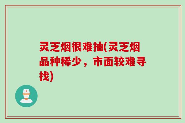 灵芝烟很难抽(灵芝烟品种稀少，市面较难寻找)