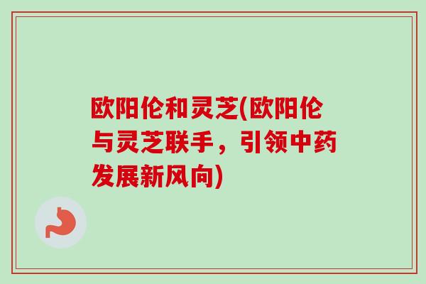 欧阳伦和灵芝(欧阳伦与灵芝联手，引领发展新风向)