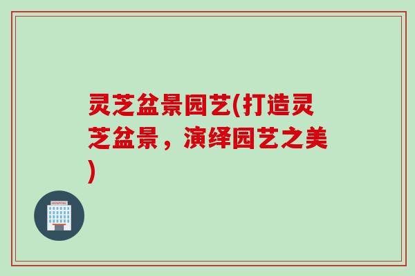 灵芝盆景园艺(打造灵芝盆景，演绎园艺之美)