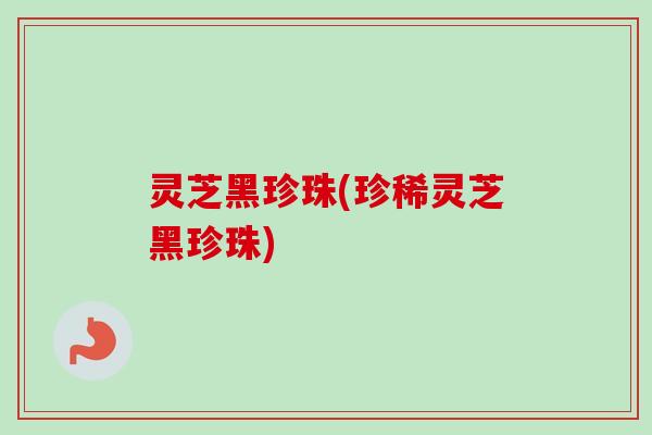 灵芝黑珍珠(珍稀灵芝黑珍珠)
