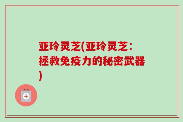 亚玲灵芝(亚玲灵芝：拯救免疫力的秘密武器)