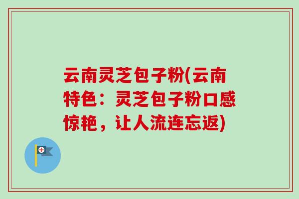 云南灵芝包子粉(云南特色：灵芝包子粉口感惊艳，让人流连忘返)