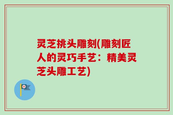 灵芝挑头雕刻(雕刻匠人的灵巧手艺：精美灵芝头雕工艺)