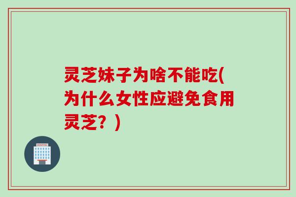 灵芝妹子为啥不能吃(为什么女性应避免食用灵芝？)