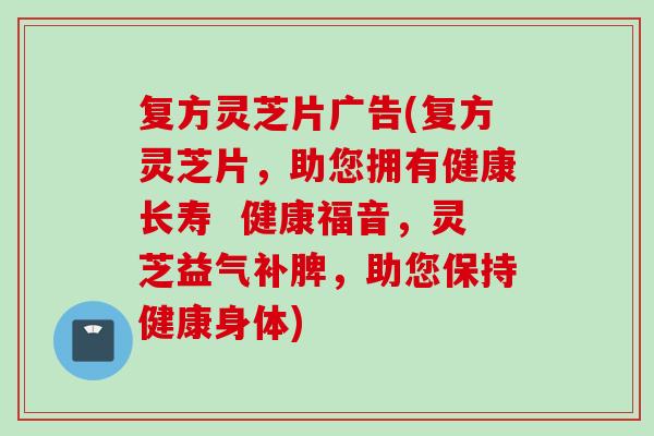 复方灵芝片广告(复方灵芝片，助您拥有健康长寿  健康福音，灵芝益气补脾，助您保持健康身体)