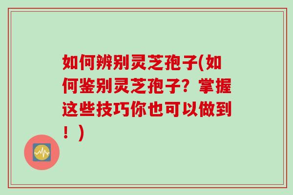 如何辨别灵芝孢子(如何鉴别灵芝孢子？掌握这些技巧你也可以做到！)