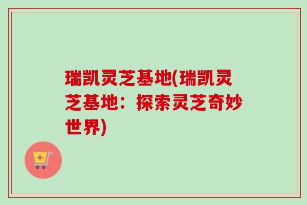 瑞凯灵芝基地(瑞凯灵芝基地：探索灵芝奇妙世界)