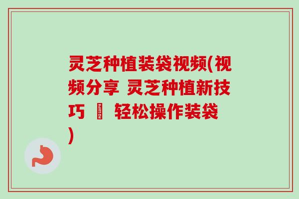 灵芝种植装袋视频(视频分享 灵芝种植新技巧 – 轻松操作装袋)