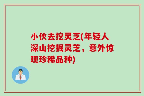 小伙去挖灵芝(年轻人深山挖掘灵芝，意外惊现珍稀品种)