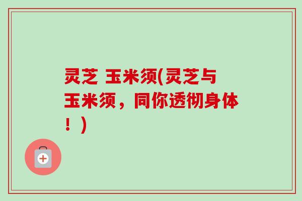 灵芝 玉米须(灵芝与玉米须，同你透彻身体！)
