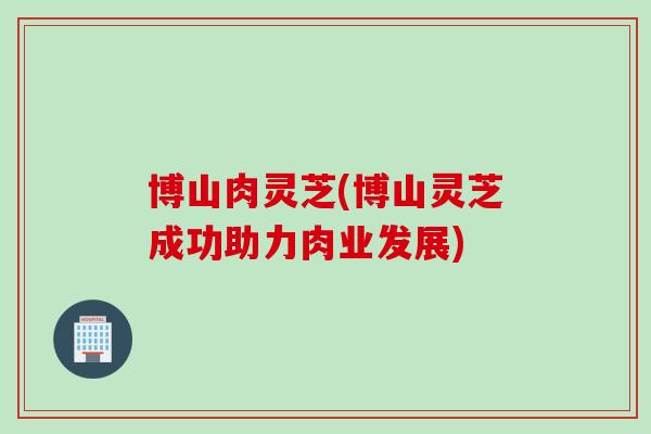 博山肉灵芝(博山灵芝成功助力肉业发展)