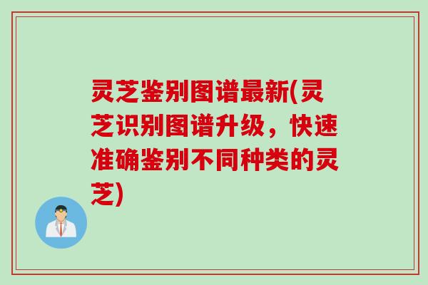 灵芝鉴别图谱最新(灵芝识别图谱升级，快速准确鉴别不同种类的灵芝)