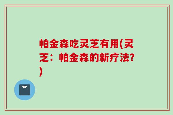 帕金森吃灵芝有用(灵芝：帕金森的新疗法？)