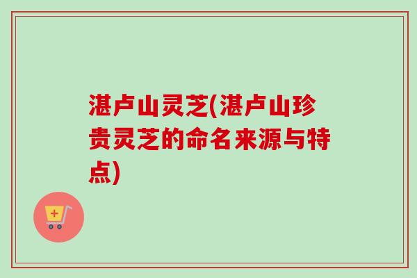 湛卢山灵芝(湛卢山珍贵灵芝的命名来源与特点) 湛卢山灵芝(湛卢山珍贵灵芝的命名来源与特点)