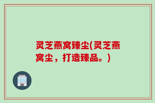 灵芝燕窝臻尘(灵芝燕窝尘，打造臻品。)