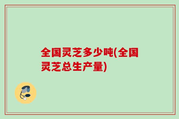 全国灵芝多少吨(全国灵芝总生产量)