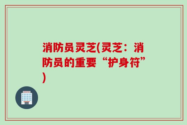 消防员灵芝(灵芝：消防员的重要“护身符”)