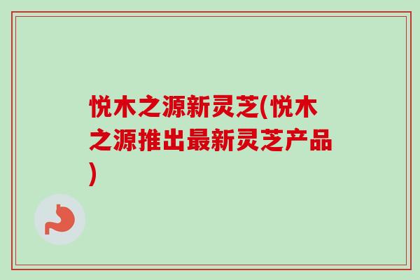 悦木之源新灵芝(悦木之源推出最新灵芝产品)