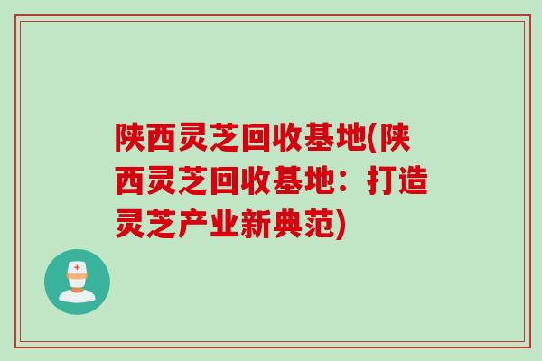 陕西灵芝回收基地(陕西灵芝回收基地：打造灵芝产业新典范)