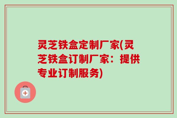 灵芝铁盒定制厂家(灵芝铁盒订制厂家：提供专业订制服务)