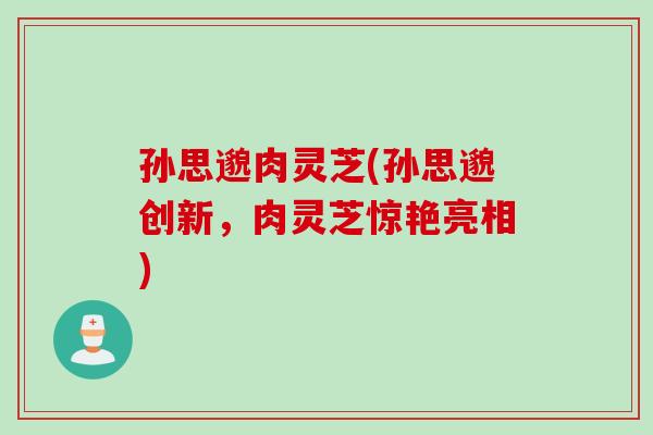 孙思邈肉灵芝(孙思邈创新，肉灵芝惊艳亮相)
