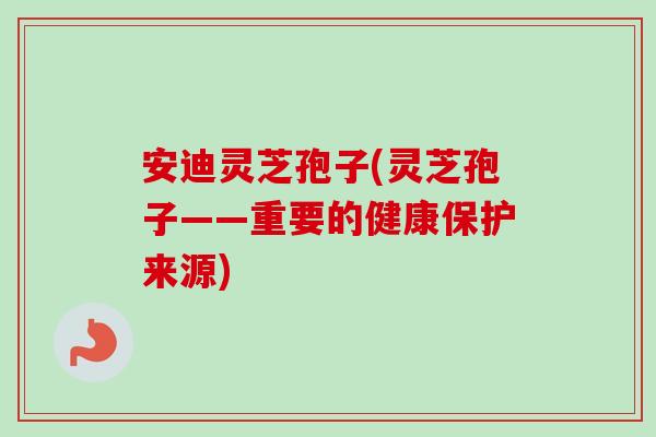安迪灵芝孢子(灵芝孢子——重要的健康保护来源)