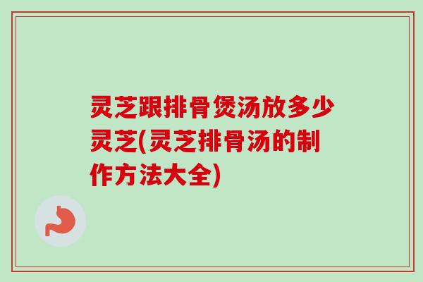 灵芝跟排骨煲汤放多少灵芝(灵芝排骨汤的制作方法大全)